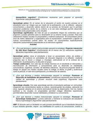 11
Elaborado por: Equipo Universidad del Valle en desarrollo del Convenio interadministrativo de asociación No. 4143.0.27.016-2015
suscrito entre el Municipio de Santiago de Cali – Secretaría de Educación Municipal y la Universidad del Valle
desequilibrio cognitivo? (Condiciones necesarias para preparar al aprendiz)
Argumentar cada planteamiento
Aprendizaje activo: En el campo de la educación el centro de nuestro proceso es el
estudiante como ser íntegro que por medio de la participación y de la reflexión adquiere
conocimientos y desarrolla valores dentro de su proceso de formación que le permitan
solucionar problemas dentro de su entorno; a la vez esta estrategia permite desarrollar
actividades tanto presenciales como virtuales.
Aprendizaje significativo: Se trata de que el estudiante integre los contenidos que se
proponen y pueda aplicarlos para su desempeño en su entorno social y escolar. Para esto
utilizaremos medios visuales no proyectables y material audiovisual. “El conocimiento previo
sirve de matriz “ideacional” y organizativa para la incorporación, comprensión y fijación de
nuevos conocimientos cuando éstos “se anclan” en conocimientos específicamente
relevantes (subsumidores) preexistentes en la estructura cognitiva”
Ausubel.
B. ¿Con qué técnicas y medios instruccionales apoyará la estrategia: Propiciar interacción
de Alto Nivel Cognitivo? (Confrontación de al menos dos (2) estructuras cognitivas
diferentes) Argumentar cada planteamiento
Aprendizaje activo: Lleva al estudiante a tener un pensamiento crítico, de análisis y
evaluación. Se involucra en actividades de discusión llegando a la reflexión; mediante
preguntas que lo lleven a indagar e investigar, estimulando en él la síntesis de la
información, la participación y la discusión en grupo.
Trabajo colaborativo: Con este tipo de trabajo favorece en el estudiante el intercambio y
reconstrucción de información y conocimientos para su desarrollo en habilidades
comunicativas, cognitivas, sociales, de identidad, tolerancia. Se procura proyectar desde el
trabajo en equipo con medios visuales como el collage, el afiche, el grafiti y audiovisual
como la película, el valor de la participación y la interacción de saberes.
C. ¿Con qué técnicas y medios instruccionales apoyará la estrategia: Promover el
desarrollo de habilidades del pensamiento? (condiciones necesarias para favorecer la
calidad de aprendizaje y proveer recursos meta cognitivos) Argumentar cada
planteamiento
Aprendizaje situado: Con este aprendizaje permite al estudiante participar en comunidad,
integrando sus conocimientos desde su cultura, reconstruyendo los propios, valorando los
otros, logrando ubicarse en el entorno pluricultural donde se desenvuelve. Con los medios
auditivos y los visuales no proyectables permiten indagar diferentes experiencias
permitiéndoles desarrollar nuevas habilidades y fortalecer su conocimiento.
D. ¿Con qué técnicas y medios instruccionales apoyará la estrategia: Promover el
Aprendizaje Colaborativo? (¿Cómo estimular y mantener la motivación del estudiante
hacia el aprendizaje?) Argumentar cada planteamiento
ABP: El docente será un facilitador en este proceso permitiendo que el estudiante descubra
lo que necesita aprender, mejore sus habilidades en cuanto a la comunicación, evalúe lo
 
