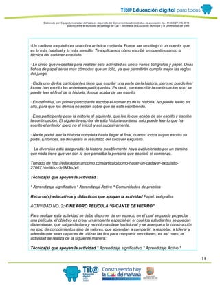 13
Elaborado por: Equipo Universidad del Valle en desarrollo del Convenio interadministrativo de asociación No. 4143.0.27.016-2015
suscrito entre el Municipio de Santiago de Cali – Secretaría de Educación Municipal y la Universidad del Valle
-Un cadáver exquisito es una obra artística conjunta. Puede ser un dibujo o un cuento, que
es lo más habitual y lo más sencillo. Te explicamos cómo escribir un cuento usando la
técnica del cadáver exquisito.
· Lo único que necesitas para realizar esta actividad es uno o varios bolígrafos y papel. Unas
fichas de papel serán más cómodas que un folio, ya que permitirán cumplir mejor las reglas
del juego.
· Cada uno de los participantes tiene que escribir una parte de la historia, pero no puede leer
lo que han escrito los anteriores participantes. Es decir, para escribir la continuación solo se
puede leer el final de la historia, lo que acaba de ser escrito.
· En definitiva, un primer participante escribe el comienzo de la historia. No puede leerlo en
alto, para que los demás no sepan sobre qué se está escribiendo.
· Este participante pasa la historia al siguiente, que lee lo que acaba de ser escrito y escribe
la continuación. El siguiente escritor de esta historia conjunta solo puede leer lo que ha
escrito el anterior (pero no el inicio) y así sucesivamente.
· Nadie podrá leer la historia completa hasta llegar al final, cuando todos hayan escrito su
parte. Entonces, se desvelará el resultado del cadáver exquisito.
· La diversión está asegurada: la historia posiblemente haya evolucionado por un camino
que nada tiene que ver con lo que pensaba la persona que escribió el comienzo.
Tomado de http://educacion.uncomo.com/articulo/como-hacer-un-cadaver-exquisito-
27087.html#ixzz3r6M3oJx6
Técnica(s) que apoyan la actividad :
* Aprendizaje significativo * Aprendizaje Activo * Comunidades de practica
Recurso(s) educativos y didácticos que apoyan la actividad Papel, bolígrafos
ACTIVIDAD NO. 2: CINE FORO PELÍCULA “GIGANTE DE HIERRO”
Para realizar esta actividad se debe disponer de un espacio en el cual se pueda proyectar
una película, el objetivo es crear un ambiente especial en el cual los estudiantes se puedan
distensionar, que salgan la dura y monótona clase tradicional y se acerque a la construcción
no solo de conocimientos sino de valores, que aprendan a compartir, a respetar, a tolerar y
además que sean capaces de utilizar las tics para compartir emociones; es así como la
actividad se realiza de la siguiente manera:
Técnica(s) que apoyan la actividad * Aprendizaje significativo * Aprendizaje Activo *
 
