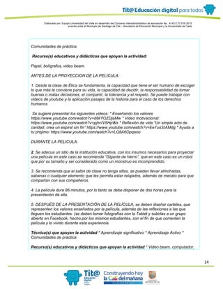 14
Elaborado por: Equipo Universidad del Valle en desarrollo del Convenio interadministrativo de asociación No. 4143.0.27.016-2015
suscrito entre el Municipio de Santiago de Cali – Secretaría de Educación Municipal y la Universidad del Valle
Comunidades de práctica.
Recurso(s) educativos y didácticos que apoyan la actividad:
Papel, bolígrafos, video beam.
ANTES DE LA PROYECCION DE LA PELICULA:
1. Desde la clase de Ética se fundamenta, la capacidad que tiene el ser humano de escoger
lo que más le conviene para su vida, la capacidad de decidir, la responsabilidad de tomar
buenas o malas decisiones, el compartir, la tolerancia y el respeto. Se puede trabajar con
videos de youtube y la aplicación pasajes de la historia para el caso de los derechos
humanos.
Se sugiere presentar los siguientes videos: * Enseñando los valores
https://www.youtube.com/watch?v=d8kYOZDjaMw * Video motivacional:
https://www.youtube.com/watch?v=pjhcIV5HpWs * Reflexión de vida “Un simple acto de
caridad, crea un espiral sin fin” https://www.youtube.com/watch?v=EeTusSIAMdg * Ayuda a
tu prójimo: https://www.youtube.com/watch?v=LQ8A6Opqaoo
DURANTE LA PELICULA.
2. Se adecua un sitio de la institución educativa, con los insumos necesarios para proyectar
una película en este caso se recomienda “Gigante de hierro”, que en este caso es un robot
que por su tamaño y ser considerado como un monstruo es incomprendido.
3. Se recomienda que el salón de clase no tenga sillas, se pueden llevar almohadas,
sabanas o cualquier elemento que les permita estar relajados, además de mecato para que
compartan con sus compañeros.
4. La película dura 86 minutos, por lo tanto se debe disponer de dos horas para la
presentación de ella.
5. DESPUÉS DE LA PRESENTACIÓN DE LA PELÍCULA, se deben diseñar carteles, que
representen los valores enseñados por la película, además de las reflexiones a las que
lleguen los estudiantes. (se deben tomar fotografías con la Tablet y subirlas a un grupo
abierto en Facebook, hecho por los mismos estudiantes, con el fin de que comenten la
película y lo vivido durante esta experiencia.
Técnica(s) que apoyan la actividad * Aprendizaje significativo * Aprendizaje Activo *
Comunidades de practica
Recurso(s) educativos y didácticos que apoyan la actividad * Video beam, computador,
 