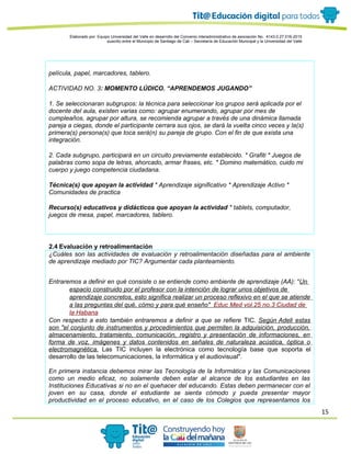 15
Elaborado por: Equipo Universidad del Valle en desarrollo del Convenio interadministrativo de asociación No. 4143.0.27.016-2015
suscrito entre el Municipio de Santiago de Cali – Secretaría de Educación Municipal y la Universidad del Valle
película, papel, marcadores, tablero.
ACTIVIDAD NO. 3: MOMENTO LÚDICO. “APRENDEMOS JUGANDO”
1. Se seleccionaran subgrupos: la técnica para seleccionar los grupos será aplicada por el
docente del aula, existen varias como: agrupar enumerando, agrupar por mes de
cumpleaños, agrupar por altura, se recomienda agrupar a través de una dinámica llamada
pareja a ciegas, donde el participante cerrara sus ojos, se dará la vuelta cinco veces y la(s)
primera(s) persona(s) que toca será(n) su pareja de grupo. Con el fin de que exista una
integración.
2. Cada subgrupo, participará en un circuito previamente establecido. * Grafiti * Juegos de
palabras como sopa de letras, ahorcado, armar frases, etc. * Domino matemático, cuido mi
cuerpo y juego competencia ciudadana.
Técnica(s) que apoyan la actividad * Aprendizaje significativo * Aprendizaje Activo *
Comunidades de practica
Recurso(s) educativos y didácticos que apoyan la actividad * tablets, computador,
juegos de mesa, papel, marcadores, tablero.
2.4 Evaluación y retroalimentación
¿Cuáles son las actividades de evaluación y retroalimentación diseñadas para el ambiente
de aprendizaje mediado por TIC? Argumentar cada planteamiento.
Entraremos a definir en qué consiste o se entiende como ambiente de aprendizaje (AA): "Un
espacio construido por el profesor con la intención de lograr unos objetivos de
aprendizaje concretos, esto significa realizar un proceso reflexivo en el que se atiende
a las preguntas del qué, cómo y para qué enseño" Educ Med vol.25 no.3 Ciudad de
la Habana
Con respecto a esto también entraremos a definir a que se refiere TIC. Según Adell estas
son "el conjunto de instrumentos y procedimientos que permiten la adquisición, producción,
almacenamiento, tratamiento, comunicación, registro y presentación de informaciones, en
forma de voz, imágenes y datos contenidos en señales de naturaleza acústica, óptica o
electromagnética. Las TIC incluyen la electrónica como tecnología base que soporta el
desarrollo de las telecomunicaciones, la informática y el audiovisual".
En primera instancia debemos mirar las Tecnología de la Informática y las Comunicaciones
como un medio eficaz, no solamente deben estar al alcance de los estudiantes en las
Instituciones Educativas si no en el quehacer del educando. Estas deben permanecer con el
joven en su casa, donde el estudiante se sienta cómodo y pueda presentar mayor
productividad en el proceso educativo, en el caso de los Colegios que representamos los
 