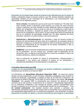 16
Elaborado por: Equipo Universidad del Valle en desarrollo del Convenio interadministrativo de asociación No. 4143.0.27.016-2015
suscrito entre el Municipio de Santiago de Cali – Secretaría de Educación Municipal y la Universidad del Valle
educandos son de estratos bajos donde se presenta mucha dificultad para que los padres de
familia y estudiantes tengan un acceso continuo a las TIC. Nuestro ambiente evaluativo de
aprendizaje mediado por las Tecnología de la Informáticas y las comunicaciones esta
relacionado con los siguientes puntos.
- Foros virtuales: Consideramos que los punto para AA mediado por TIC debe tener
foros virtuales donde el educando puede expresar sus puntos de vistas escuchar
críticas y opiniones, los foros virtuales te hacen reflexionar sobre tus propias ideas
debatir con compañeros sobre tu punto de vista de la competencia y sobre todo el
intercambio de saberes y después de acabar el foro una autoevaluación sobre el
pensar de los compañeros y de el mismo. Es aquí donde toma fuerza la propuesta de
que en un ambiente de aprendizaje mediado por TIC debe realizarse de forma
extendido, mantener un acceso continuo a las comunicaciones.
- Experiencias y Retroalimentación: Es importante y debe de hacerse durante el
proceso de reconocimiento del tema antes de la explicación de conceptos donde el
educando consigna sus conocimientos empíricos sobre el contenido propuesto por el
docente, se retroalimenta de los conceptos de los demás compañeros y abre el
conocimiento a nuevas nociones.
- RUBRICAS: Una herramienta fundamental para evaluar los procesos de aprendizaje
de los estudiantes son las rubricas que permiten medir el desempeño de los
educandos, para su diseño es necesario tener en cuenta los conceptos o rubros, las
escalas valorativas y criterios de evaluación.
- Para la evaluación se tendrán en cuenta la autoevaluación, heteroevaluación y
coevaluación y una rúbrica que evidencia el avance en los desempeños y
competencias planteadas en las dimensiones y competencias.
2.5 Análisis diferenciado para NEE
¿Cuáles son las particularidades del ambiente que tendrían modificación considerando los
estudiantes que se tienen en el aula con NEE?
Los Educandos con Necesidades Educativas Especiales (NEE) “es aquel que precisa
ayudas y recursos adicionales, ya sean humanos, materiales o pedagógico, para conducir su
proceso de desarrollo y aprendizaje, y contribuir al logro de los fines de la educación.” de
esta manera los define el Decreto 170 de 2009. El cual la divide en dos clases. De carácter
Transitorio: “son aquellas NEE no permanentes que requieren los alumnos en algún
momento de su vida escolar a consecuencia de un trastorno o discapacidad diagnosticada
por un profesional competente y que necesita de ayudas y apoyos extraordinarios para
acceder o progresar en el currículo por un determinado periodo de su escolarización”. Y las
de carácter permanente: “son aquellas barreras para aprender y participar que
determinados estudiantes experimentan durante toda su escolaridad como consecuencia de
una discapacidad diagnosticada por un profesional competente y que demandan al sistema
educacional la provisión de apoyos y recursos extraordinarios para asegurar el aprendizaje
 