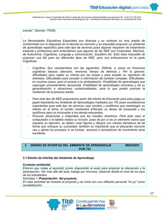 17
Elaborado por: Equipo Universidad del Valle en desarrollo del Convenio interadministrativo de asociación No. 4143.0.27.016-2015
suscrito entre el Municipio de Santiago de Cali – Secretaría de Educación Municipal y la Universidad del Valle
escolar”. Decreto 170/09,
La Necesidades Educativas Especiales son diversas y su contexto es muy amplio de
conformidad con lo dispuesto en el decreto en mención y es imposible proponer un ambiente
de aprendizaje específico para este tipo de alumnos pues algunas requieren de tratamiento
especial y profesional pero entendemos que algunas de las NEE son Corporales, Motrices,
de Autonomía, Cognitivas, Lenguaje y comunicación, Equilibrio etc. Esto hace imposible de
proponer una AA para los diferentes tipos de NEE, pero nos enfocaremos en la parte
Cognitivas.
- Cognitiva: Sus característica son las siguientes. Déficits, a veces en funciones
cognitivas básicas (atención, memoria, tiempo de latencia...). Por lo general,
dificultades para captar su interés por las tareas y para ampliar su repertorio de
intereses. Dificultades para acceder a información de carácter complejo. Dificultades,
en muchos casos, para el acceso a la simbolización. Posibilidad de aprendizajes que
supongan procesamiento secuencial. Posibilidad de aprendizajes concretos y de su
generalización a situaciones contextualizadas, para lo que puede precisar la
mediación de la persona adulta.
- Para este tipo de NEE proponemos partir del interés de Educando para esto juega un
papel importante los Ambiente de Aprendizajes mediados por TIC pues consideramos
importantes para este tipo de alumnos usar sonidos y audífonos que mantengan su
interés en el tema, el sonido mantendrá enfocado su deseo de búsqueda y los
audífonos para no incomodar a los demás educandos.
- Procurar situaciones y materiales que les resulten atractivos. Para este caso el
computador o la tablets realiza su función, pues de por sí es un elemento nuevo que
requiere su atención, se deben crear figuras y dibujos con colores llamativos de tal
forma que enfoque su curiosidad, también es importante que el educando escuche
vea y sienta los procesos si se tuviese accesos a simuladores de movimiento seria
excelente.
3. DISEÑO DE INTERFAZ DEL AMBIENTE DE APRENDIZAJE MEDIADO
POR TIC
3.1 Diseño de Interfaz del Ambiente de Aprendizaje
Contexto ambiental
Entorno que rodea al aprendiz (como dispondrán el aula) para propiciar la interacción y la
participación. Ver más allá del aula, trabajo por rincones, observar desde el nivel de los ojos
de los estudiantes.
Actividad 1: Presentación del proyecto.
En esta actividad se muestra el proyecto y se inicia con una reflexión personal “mi yo” como
sensibilización.
 