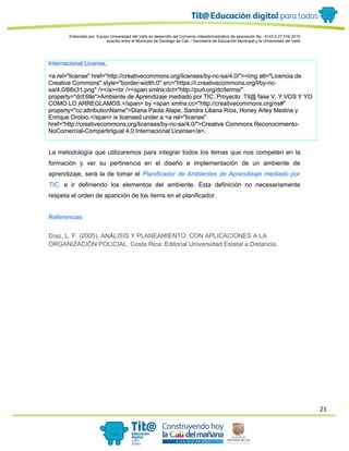 21
Elaborado por: Equipo Universidad del Valle en desarrollo del Convenio interadministrativo de asociación No. 4143.0.27.016-2015
suscrito entre el Municipio de Santiago de Cali – Secretaría de Educación Municipal y la Universidad del Valle
Internacional License.
<a rel="license" href="http://creativecommons.org/licenses/by-nc-sa/4.0/"><img alt="Licencia de
Creative Commons" style="border-width:0" src="https://i.creativecommons.org/l/by-nc-
sa/4.0/88x31.png" /></a><br /><span xmlns:dct="http://purl.org/dc/terms/"
property="dct:title">Ambiente de Aprendizaje mediado por TIC. Proyecto Tit@ fase V. Y VOS Y YO
COMO LO ARREGLAMOS.</span> by <span xmlns:cc="http://creativecommons.org/ns#"
property="cc:attributionName">Diana Paola Alape, Sandra Liliana Ríos, Honey Arley Medina y
Enrique Orobio.</span> is licensed under a <a rel="license"
href="http://creativecommons.org/licenses/by-nc-sa/4.0/">Creative Commons Reconocimiento-
NoComercial-CompartirIgual 4.0 Internacional License</a>.
La metodología que utilizaremos para integrar todos los temas que nos competen en la
formación y ver su pertinencia en el diseño e implementación de un ambiente de
aprendizaje, será la de tomar el Planificador de Ambientes de Aprendizaje mediado por
TIC, e ir definiendo los elementos del ambiente. Esta definición no necesariamente
respeta el orden de aparición de los ítems en el planificador.
Referencias
Díaz, L. F. (2005). ANÁLISIS Y PLANEAMIENTO: CON APLICACIONES A LA
ORGANIZACIÓN POLICIAL. Costa Rica: Editorial Universidad Estatal a Distancia.
 