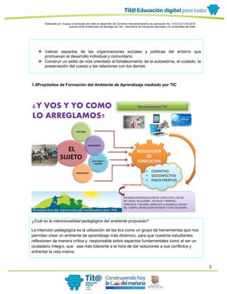3
Elaborado por: Equipo Universidad del Valle en desarrollo del Convenio interadministrativo de asociación No. 4143.0.27.016-2015
suscrito entre el Municipio de Santiago de Cali – Secretaría de Educación Municipal y la Universidad del Valle
 Valorar aspectos de las organizaciones sociales y políticas del entorno que
promuevan el desarrollo individual y comunitario.
 Construir un estilo de vida orientado al fortalecimiento de la autoestima, el cuidado, la
preservación del cuerpo y las relaciones con los demás.
1.4Propósitos de Formación del Ambiente de Aprendizaje mediado por TIC
¿Cuál es la intencionalidad pedagógica del ambiente propuesto?
La intención pedagógica es la utilización de las tics como un grupo de herramientas que nos
permitan crear un ambiente de aprendizaje más dinámico, para que nuestros estudiantes
reflexionen de manera crítica y responsable sobre aspectos fundamentales como el ser un
ciudadano íntegro, que sea más tolerante a la hora de dar soluciones a sus conflictos y
enfrentar la vida misma.
 