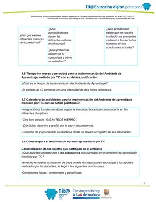 5
Elaborado por: Equipo Universidad del Valle en desarrollo del Convenio interadministrativo de asociación No. 4143.0.27.016-2015
suscrito entre el Municipio de Santiago de Cali – Secretaría de Educación Municipal y la Universidad del Valle
¿Por qué existen
diferentes maneras
de expresarnos?
¿Qué
particularidades
tienen las
diferentes culturas
en el mundo?
¿Qué problemas
existen en tu
comunidad y cómo
se resuelven?
¿Qué probabilidad
existe que en nuestra
institución se presenten
violación a los derechos
humanos en las
condiciones actuales?
1.6 Tiempo (en meses o periodos) para la implementación del Ambiente de
Aprendizaje mediado por TIC con su debida justificación
¿Cuál es el tiempo de implementación del Ambiente de Aprendizaje?
Un periodo de 10 semanas con una intensidad de dos horas semanales.
1.7 Calendario de actividades para la implementación del Ambiente de Aprendizaje
mediado por TIC con su debida justificación
-Integración de los ejes temáticos según la intensidad horaria de cada docente en las
diferentes disciplinas.
-Cine foro película “GIGANTE DE HIERRO”.
- Día lúdico deportivo y grafitis por la paz y la convivencia.
-Creación de grupo cerrado en facebook donde se llevará un registro de las actividades.
1.8 Contexto para el Ambiente de Aprendizaje mediado por TIC
Caracterización de los sujetos que participan en el ambiente
¿Qué aspectos caracterizan a los estudiantes que participan en el ambiente de aprendizaje
mediado por TIC?
Teniendo en cuenta la situación de cada una de las instituciones educativas y los aportes
realizados por los docentes, se llegó a las siguientes conclusiones:
Condiciones físicas - ambientales y psicofísicas:
 