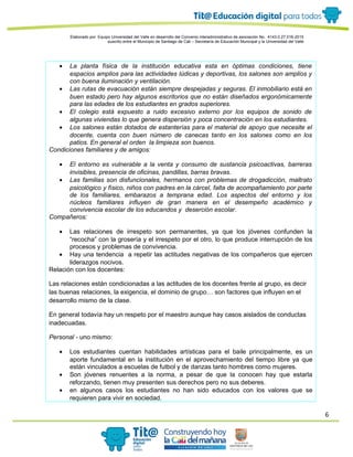 6
Elaborado por: Equipo Universidad del Valle en desarrollo del Convenio interadministrativo de asociación No. 4143.0.27.016-2015
suscrito entre el Municipio de Santiago de Cali – Secretaría de Educación Municipal y la Universidad del Valle
• La planta física de la institución educativa esta en óptimas condiciones, tiene
espacios amplios para las actividades lúdicas y deportivas, los salones son amplios y
con buena iluminación y ventilación.
• Las rutas de evacuación están siempre despejadas y seguras. El inmobiliario está en
buen estado pero hay algunos escritorios que no están diseñados ergonómicamente
para las edades de los estudiantes en grados superiores.
• El colegio está expuesto a ruido excesivo externo por los equipos de sonido de
algunas viviendas lo que genera dispersión y poca concentración en los estudiantes.
• Los salones están dotados de estanterías para el material de apoyo que necesite el
docente, cuenta con buen número de canecas tanto en los salones como en los
patios. En general el orden la limpieza son buenos.
Condiciones familiares y de amigos:
• El entorno es vulnerable a la venta y consumo de sustancia psicoactivas, barreras
invisibles, presencia de oficinas, pandillas, barras bravas.
• Las familias son disfuncionales, hermanos con problemas de drogadicción, maltrato
psicológico y físico, niños con padres en la cárcel, falta de acompañamiento por parte
de los familiares, embarazos a temprana edad. Los aspectos del entorno y los
núcleos familiares influyen de gran manera en el desempeño académico y
convivencia escolar de los educandos y deserción escolar.
Compañeros:
• Las relaciones de irrespeto son permanentes, ya que los jóvenes confunden la
“recocha” con la grosería y el irrespeto por el otro, lo que produce interrupción de los
procesos y problemas de convivencia.
• Hay una tendencia a repetir las actitudes negativas de los compañeros que ejercen
liderazgos nocivos.
Relación con los docentes:
Las relaciones están condicionadas a las actitudes de los docentes frente al grupo, es decir
las buenas relaciones, la exigencia, el dominio de grupo… son factores que influyen en el
desarrollo mismo de la clase.
En general todavía hay un respeto por el maestro aunque hay casos aislados de conductas
inadecuadas.
Personal - uno mismo:
• Los estudiantes cuentan habilidades artísticas para el baile principalmente, es un
aporte fundamental en la institución en el aprovechamiento del tiempo libre ya que
están vinculados a escuelas de futbol y de danzas tanto hombres como mujeres.
• Son jóvenes renuentes a la norma, a pesar de que la conocen hay que estarla
reforzando, tienen muy presenten sus derechos pero no sus deberes.
• en algunos casos los estudiantes no han sido educados con los valores que se
requieren para vivir en sociedad.
 