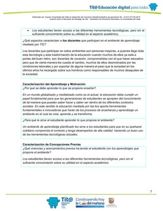 7
Elaborado por: Equipo Universidad del Valle en desarrollo del Convenio interadministrativo de asociación No. 4143.0.27.016-2015
suscrito entre el Municipio de Santiago de Cali – Secretaría de Educación Municipal y la Universidad del Valle
• Los estudiantes tienen acceso a las diferentes herramientas tecnológicas, pero sin el
suficiente conocimiento sobre su utilidad en el aspecto académico.
¿Qué aspectos caracterizan a los docentes que participan en el ambiente de aprendizaje
mediado por TIC?
Los docentes que participan en estos ambientes son personas mayores, a quienes llego toda
esta tecnología y esta trasformación de la educación cuando muchos de ellos ya está a
portas del buen retiro, son docentes de vocación, comprometidos con el que hacer educativo
pero que de cierta manera les cuesta el cambio, muchos de ellos desmotivados por las
condiciones laborales y por soportar de alguna manera el peso que la sociedad en los
últimos años ha recargado sobre sus hombros como responsables de muchos desajustes de
la sociedad.
Caracterización del Aprendizaje y Motivación
¿Por qué se debe aprender lo que se propone enseñar?
En un mundo globalizado y mediatizado como es el actual, la educación debe cumplir un
papel fundamental para que las generaciones de estudiantes se apropien del conocimiento
de tal manera que puedan saber hacer y saber ser dentro de los diferentes contextos
sociales. En este sentido la educación mediada por las tics aporta herramientas
fundamentales e innovadoras que harán de los procesos de enseñanza y aprendizaje un
ambiente en el cual se crea, aprende y se transforma.
¿Para qué le sirve al estudiante aprender lo que propone el ambiente?
Un ambiente de aprendizaje planificado les sirve a los estudiantes para que en su quehacer
cotidiano comprenda el contexto y tenga desempeños de alta calidad haciendo un buen uso
de las herramientas tecnológicas actuales.
Caracterización de Concepciones Previas
¿Qué vivencias y acercamientos previos ha tenido el estudiante con los aprendizajes que
propone el ambiente?
Los estudiantes tienen acceso a las diferentes herramientas tecnológicas, pero sin el
suficiente conocimiento sobre su utilidad en el aspecto académico.
 