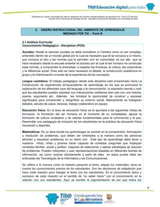 8
Elaborado por: Equipo Universidad del Valle en desarrollo del Convenio interadministrativo de asociación No. 4143.0.27.016-2015
suscrito entre el Municipio de Santiago de Cali – Secretaría de Educación Municipal y la Universidad del Valle
2. DISEÑO INSTRUCCIONAL DEL AMBIENTE DE APRENDIZAJE
MEDIADO POR TIC – Parte B
2.1 Análisis Curricular
Conocimiento Pedagógico - Disciplinar (PCK):
Sociales: Desde la ciencias sociales se debe considerar a l hombre como un ser complejo,
entendido dentro de un mundo global por lo cual es necesario que él se conozca a sí mismo,
que conozca al otro y las normas que le permiten vivir en comunidad, es por ello que se
hace necesario desde la escuela enseñar el proceso por el cual el ser humano ha construido
esas normas, a comprender la diversidad, a respetar las fronteras, la cultura, las costumbres
y la diferencia social. Para esto se hace necesario el debate, la construcción académica en
grupo y la interiorización a través de la experiencia de los conceptos
Lengua castellana: El trabajo pedagógico desde esta disciplina está encaminado hacia La
Construcción de experiencias enriquecedoras de aprendizaje en los que se promueva la
exploración de los diferentes usos del lenguaje y la comunicación, la expresión escrita u oral;
que los estudiantes puedan expresar sus interacciones cotidianas bien sea con una historia,
poema, argumento etc.. Además les brindará la oportunidad de construir y expresar
significados para comprender y resignificar su entorno social. Básicamente se trabajaran
debates, estudio de casos, lecturas, trabajo colaborativo en equipo.
Educación física: En el área de educación física se le apuntará a las siguientes metas de
formación, la formación del ser humano en el horizonte de su complejidad, apoyar la
formación de cultura ciudadana y de valores fundamentales para la convivencia y la paz,
Desarrollar una pedagogía de inclusión de los estudiantes en la práctica de educación física
recreación y deportes.
Matemáticas: Es un área donde los aprendizajes se centran en la comprensión, formulación
y resolución de problemas, que deben ser orientados a la manera como las personas
afrontan y resuelven problemas en su diario vivir. Este tipo de aprendizaje debe llevar a
nuestros niños, niñas y jóvenes hacer capaces de contestar preguntas que impliquen
contextos familiar, social y político. Capaces de seleccionar y aplicar estrategias de solución
de problemas. Pueden interpretar y usar representaciones basadas en diferentes fuentes de
información, así como razonar directamente a partir de ellas en estos puntos debe ser
enfocadas las Tecnologías de la Informática y las Comunicaciones.
Se refiere a la manera como el maestro presenta el tema, adapta los materiales, tiene en
cuenta los conocimientos previos de los estudiantes. Son las decisiones de adaptación que
hace cada maestro para trabajar el tema con los estudiantes. Es el conocimiento típico y
exclusivo de cada maestro en el sentido de “su saber hacer” con el conocimiento en la
relación con sus estudiantes. Aquí se escribe la argumentación de por qué todos los
 