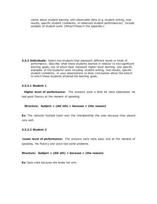 claims about student learning with observable data (e.g. student writing, test
results, specific student comments, or observed student performances). Include
samples of student work. (Attach these in the appendix.)
3.3.2 Individuals: Select two students that represent different levels or kinds of
performance. Describe what these students learned in relation to two significant
learning goals, one of which must represent higher-level learning. Use specific
examples of the students' work including student writing, test results, specific
student comments, or your observations to draw conclusions about the extent
to which these students attained the learning goals.
3.3.2.1 Student 1
Higher level of performance: The answers were a little bit more elaborated. He
had good fluency at the moment of speaking.
Structure: Subject + (did sth) + because + (the reason)
Ex: The national football team won the championship this year because they played
very well.
3.3.2.2 Student 2
Lower level of performance: The answers were more basic and at the moment of
speaking. His fluency and voice had some problems.
Structure: Subject + (did sth) + because + (the reason)
Ex: Sara cried because she broke her arm.
 