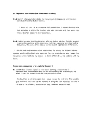 3.4 Impact of your instruction on Student Learning
3.4.1 Identify what you believe to be the instructional strategies and activities that
contributed most to student learning.
I would say that the activities that contributed most to student learning were
that activities in which the teacher only was monitoring and they were more
relaxed to share ideas with their classmates.
3.4.2 Explain how your teaching behaviors affected student learning. Consider student
response to explaining, giving directions, modeling, organizing activities, leading
discussions, the pacing of the lesson, and the overall organization of the lesson.
I think my teaching behaviors were appropriated for helping the student learning. I
provided good models about what expected from the students and also I gave clear
instructions which facilitate my lesson. In terms of time I had no problems with my
lesson.
Repeat same sequence of prompts for Lesson 2
4.1 Identify two concrete aspects of your lesson planning, assessments or
implementation of the lessons that you will do differently the next time you are
asked to plan and deliver instruction to a group of students.
Maybe, there is only one aspect that I would change the next time. This would be
give them less structures at the moment of doing the task. However, because of
the level of the students, my lesson was very controlled and structured.
 