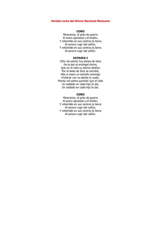 Versión corta del Himno Nacional Mexicano


                   CORO
        Mexicanos, al grito de guerra
        El acero aprestad y el bridón,
     Y retiemble en sus centros la tierra
          Al sonoro rugir del cañón,
     Y retiemble en sus centros la tierra
          Al sonoro rugir del cañón.

                 ESTROFA I
      Ciña ¡oh patria! tus sienes de oliva
         De la paz el arcángel divino,
       Que en el cielo tu eterno destino
       Por el dedo de Dios se escribió,
       Más si osare un extraño enemigo
       Profanar con su planta tu suelo,
    Piensa ¡oh patria querida! que el cielo
        Un soldado en cada hijo te dio,
        Un soldado en cada hijo te dio.

                   CORO
        Mexicanos, al grito de guerra
        El acero aprestad y el bridón,
     Y retiemble en sus centros la tierra
          Al sonoro rugir del cañón,
     Y retiemble en sus centros la tierra
          Al sonoro rugir del cañón.
 