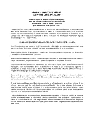 ¿POR QUÉ NO DECIR LA VERDAD,
                               ALEJANDRO LÓPEZ CABALLERO?
                           La reestructura de la deuda pública del estado por
                          8 mil 500 millones de pesos que hizo en nombre del
                               Gobierno del Estado es para el corto plazo
                                 y en perjuicio del desarrollo de Sonora.

Contrario a lo que afirma usted como Secretario de Hacienda en el Estado de Sonora, la reestructuración
de la deuda pública no mejora significativamente ni la tasa, ni las comisiones ni tampoco los fondos de
reserva. De nuevo son verdades a medias y mentiras completas. Se incumple con lo autorizado por el
Congreso del Estado porque se incrementa la deuda en más de 600 millones sin informar en el plazo
establecido para ello a los Diputados.

           DEBILIDADES DEL REFINANCIAMIENTO DE LA DEUDA PÚBLICA DE SONORA

En el financiamiento que sustituye al PSP aumentan del 3.5% al 10% los recursos comprometidos para
garantizar el pago del crédito, poniendo en riesgo una mayor cantidad de recursos públicos.

Se establecen cláusulas de vencimiento cruzado. Este tipo de cláusulas es considerado por las agencias
calificadoras como una debilidad relevante.

Se establecen períodos de capitalización de intereses que aumentan la deuda y ocasionan que el Estado
pague más intereses, ya que los intereses capitalizados generarán sus propios intereses.

Se establecen diversos periodos de gracia en los que el Estado no pagará capital o interés en unos casos
hasta por 3 años, aumentando la deuda en 619 millones de pesos, lo que constituye una ilegalidad al
aumentarse el saldo insoluto de la deuda heredando injustamente a futuras administraciones la
responsabilidad de pagar lo que hoy no se quiere pagar.

Se aumenta por cambio de acreedor la sobretasa de interés del monto originalmente contratado con
Dexia, pasando del 0.50% a una de 0.99%. El Estado tendrá que pagar el doble de sobre tasa de interés
por un mismo monto adeudado.

A pesar de estar obligado en el Decreto que autoriza el refinanciamiento a rendir un informe de las
ofertas y entregar copia del contrato al Congreso del Estado a los 15 días naturales siguientes a la
suscripción del mismo, no fue sino hasta el 14 de octubre del presente año cuando Alejandro López
Caballero informó a esa Soberanía cuando debió hacerlo a principios de enero, lo que constituye una
falta mas en su proceder al ocultar dicha información.

La realidad es que con esta operación de refinanciamiento aumentó la deuda de Sonora, se tuvo que
otorgar mayores garantías, se sustituyeron créditos con mayores tasas de interés y se incrementó el
riesgo de las finanzas estatales. Estas irregularidades demuestran una total falta de capacidad de gestión
por una negociación centrada en el corto plazo, propiciando con ello un gasto elevado de deuda pública
en el futuro.
 