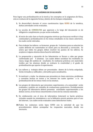 10


                           MECANÍSMOS DE EVALUACIÓN

Para lograr una profundización en la teoría y los conceptos en la asignatura de física,
esta se evaluara de la siguiente forma y dentro de los tiempos estipulados.

   1. Se desarrollará durante el curso cuestionarios tipos ICFES de la temática,
      dichas actividades serán evaluadas.

   2. La sección de CONSULTAS que aparecen a lo largo del documento es de
      obligatorio cumplimiento, ya que serán evaluadas.

   3. Al inicio de cada clase se harán preguntas teóricas que buscaran verificar si hay
      continuidad y profundización en los temas estudiados en las clases anteriores,
      las cuales serán valoradas.

   4. Para trabajar los talleres se formaran grupos de 3 alumnas para su solución los
      cuales deberán ser sustentados en clases para su discusión y corrección. Se
      aclara que todos los grupos deben resolver los puntos de los talleres. Se
      aceptara si alguna alumna desea hacerlo individual.

   5. La preparación y ejecución de los laboratorios se llevara a cabo por grupo
      conformados por 4 alumnas. Los cuales deben socializar los resultados en
      clases, luego del análisis de resultados. Se realizaran prácticas con materiales
      traídos por las alumnas donde se evaluara la creatividad y el grado de
      profundización que aporte el experimento.

   6. Los talleres y trabajos deben ser presentados dentro de la fecha estipulada.
      Serán revisados y calificados y devueltos para socializarlos.

   7. Se motivará a todas las alumnas que presenten en clases ejercicios, problemas
      y consultas hechas en textos y en internet los cuales aporten a la de
      profundización de los temas vistos en las mismas.

   8. Los grupos de laboratorio que presenten experimentos a la comunidad serán
      evaluados y podrán ser eximidos de evaluaciones posteriores. Periódicamente
      los grupos de laboratorio deberá presentar actividades experimentales a los
      demás cursos, en las horas concernientes al área de las ciencias naturales.

   9. En colaboración con el área de informática (internet) se harán prácticas
      virtuales usando los simuladores o en la biblioteca previo permiso para el uso
      del internet. Los cuáles serán evaluados como laboratorios reales.

   10. Todos los exámenes serán tipos ICFES con la salvedad de que los
       procedimientos deben acompañar las respuestas marcadas, donde sea
       necesario.
 