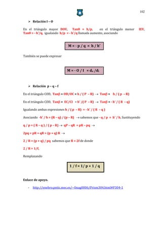 102


    Relación I – O

En el triángulo mayor DOV, Tanθ = h/p,             en el triángulo menor         IEV,
Tanθ = - h’/q, igualando h/p = - h’/q llamada aumento, asociando


                                M = - p / q = h / h’

También se puede expresar



                               M = - O / I = do /di



    Relación p – q – f

En el triángulo COD, Tan = OD/OC = h / ( P – R)  Tan = h / ( p – R)

En el triángulo COD, Tan = EC/CI = h’ /( P – R)  Tan = - h’ / ( R – q)

Igualando ambas expresiones h / ( p – R) = - h’ / ( R – q )

Asociando -h’ / h = (R – q) / (p – R)  sabemos que - q / p = h’ / h, Sustituyendo

q / p = ( R – q ) / ( p – R)  qP – qR = pR – pq 

2pq = pR + qR = (p + q) R 

2 / R = (p + q) / pq sabemos que R = 2f de donde

2 / R = 1/f,

Remplazando


                                 1 / f = 1/ p + 1 / q


Enlace de apoyo.

   -   http://enebro.pntic.mec.es/~fmag0006/Prism304.html#P304-1
 