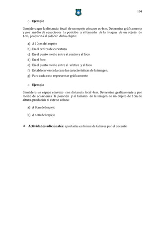104


   o Ejemplo

Considera que la distancia focal de un espejo cóncavo es 4cm. Determina gráficamente
y por medio de ecuaciones la posición y el tamaño de la imagen de un objeto de
1cm, producida al colocar dicho objeto:

   a) A 10cm del espejo
   b) En el centro de curvatura
   c) En el punto medio entre el centro y el foco
   d) En el foco
   e) En el punto medio entre el vértice y el foco
   f) Establecer en cada caso las características de la imagen.
   g) Para cada caso representar gráficamente

   o Ejemplo

Considera un espejo convexo con distancia focal 4cm. Determina gráficamente y por
medio de ecuaciones la posición y el tamaño de la imagen de un objeto de 1cm de
altura, producida si este se coloca:

   a) A 8cm del espejo

   b) A 4cm del espejo


 Actividades adicionales: aportadas en forma de talleres por el docente.
 