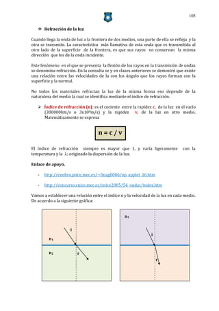 105


    Refracción de la luz

Cuando llega la onda de luz a la frontera de dos medios, una parte de ella se refleja y la
otra se transmite. La característica más llamativa de esta onda que es transmitida al
otro lado de la superficie de la frontera, es que sus rayos no conservan la misma
dirección que los de la onda incidente.

Este fenómeno en el que se presenta la flexión de los rayos en la transmisión de ondas
se denomina refracción. En la consulta se y en clases anteriores se demostró que existe
una relación entre las velocidades de la con los ángulo que los rayos forman con la
superficie y la normal.

No todos los materiales refractan la luz de la misma forma eso depende de la
naturaleza del medio la cual se identifica mediante el índice de refracción.

    Índice de refracción (n): es el cociente entre la rapidez c, de la luz en el vacío
     (300000km/s o 3x108m/s) y la rapidez v, de la luz en otro medio.
     Matemáticamente se expresa


                                    n=c/v

El índice de refracción siempre es mayor que 1, y varía ligeramente               con la
temperatura y la ; originado la dispersión de la luz.

Enlace de apoyo.

   -   http://enebro.pntic.mec.es/~fmag0006/op_applet_16.htm

   -   http://concurso.cnice.mec.es/cnice2005/56_ondas/index.htm

Vamos a establecer una relación entre el índice n y la velocidad de la luz en cada medio.
De acuerdo a la siguiente gráfica:


                                                   n1


                     i
                                                                 i
         n1


         n2              r
                                                                     r
 