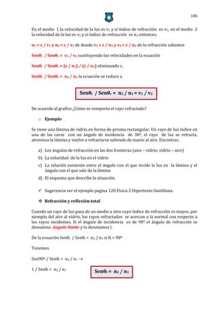 106


En el medio 1 la velocidad de la luz es v1 y si índice de refracción es n1, en el medio 2
la velocidad de la luz es v2 y si índice de refracción es n2 entonces:

n1 = c / v1 y n2 = c / v2 de donde v1 = c / n1 y v2 = c / n2 de la refracción sabemos

Senθi / Senθr = v1 / v2 sustituyendo las velocidades en la ecuación

Senθi / Senθr = (c / n1) / (c / n2) eliminando c,

Senθi / Senθr = n2 / n1 la ecuación se reduce a


                          Senθi / Senθr = n2 / n1 = v1 / v2

De acuerdo al grafico ¿Cómo se comporta el rayo refractado?

   o Ejemplo

Se tiene una lámina de vidrio en forma de prisma rectangular. Un rayo de luz índice en
una de las caras con un ángulo de incidencia de 300, el rayo de luz se refracta,
atraviesa la lámina y vuelve a refractarse saliendo de nuevo al aire. Encontrar.

   a) Los ángulos de refracción en las dos fronteras (aire – vidrio, vidrio – aire)
   b) La velocidad de la luz en el vidrio
   c) La relación existente entre el ángulo con el que incide la luz en la lámina y el
      ángulo con el que sale de la lámina
   d) El esquema que describe la situación.

    Sugerencia ver el ejemplo pagina 120 Física 2 Hipertexto Santillana.

    Refracción y reflexión total

Cuando un rayo de luz pasa de un medio a otro cuyo índice de refracción es mayor, por
ejemplo del aire al vidrio, los rayos refractados se acercan a la normal con respecto a
los rayos incidentes. Si el ángulo de incidencia es de 900 el ángulo de refracción se
denomina ángulo límite y lo denotamos l.

De la ecuación Senθi / Senθl = n2 / n1 si θi = 90º

Tenemos

Sen90º / Senθl = n2 / n1 

1 / Senθl = n2 / n1
                                   Senθl = n2 / n1
 
