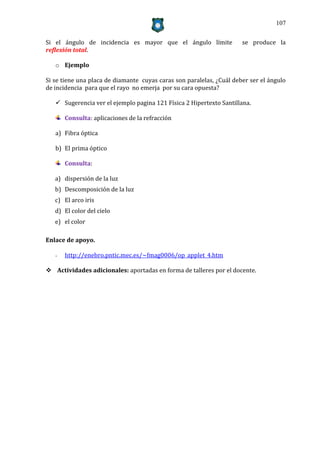 107


Si el ángulo de incidencia es mayor que el ángulo límite              se produce la
reflexión total.

   o Ejemplo

Si se tiene una placa de diamante cuyas caras son paralelas, ¿Cuál deber ser el ángulo
de incidencia para que el rayo no emerja por su cara opuesta?

    Sugerencia ver el ejemplo pagina 121 Física 2 Hipertexto Santillana.

       Consulta: aplicaciones de la refracción

   a) Fibra óptica

   b) El prima óptico

       Consulta:

   a) dispersión de la luz
   b) Descomposición de la luz
   c) El arco iris
   d) El color del cielo
   e) el color

Enlace de apoyo.

   -   http://enebro.pntic.mec.es/~fmag0006/op_applet_4.htm

 Actividades adicionales: aportadas en forma de talleres por el docente.
 