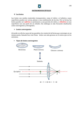 108


                              INSTRUMENTOS ÓPTICOS

    Las lentes

Las lentes son medios materiales transparentes, como el vidrio o el plástico, cuyas
superficies pueden ser curvas, planas o una combinación de las dos. Por su forma, las
lentes pueden ser esféricas si pertenecen a una porción de esfera, o cilíndrica si esas
superficies son una parte de un cilindro. Sin embargo es más frecuente clasificarlas
como convergentes y divergentes.

    Lentes convergentes

Al incidir en ella los rayos de luz paralelos, los remite de tal forma que convergen en un
mismo punto, llamado foco real. Estas lentes son más gruesas en el centro que en los
extremos.

    Tipos de lentes convergentes




          Biconvexa              Plano convexa             Cóncava convexa




                                      Símbolo




   Eje óptico                                         C
                                          F                         F




                                                f             f
 