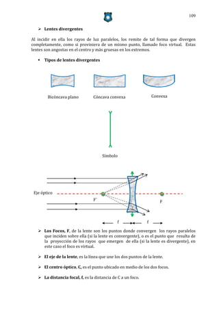 109


    Lentes divergentes

Al incidir en ella los rayos de luz paralelos, los remite de tal forma que divergen
completamente, como si proviniera de un mismo punto, llamado foco virtual. Estas
lentes son angostas en el centro y más gruesas en los extremos.

    Tipos de lentes divergentes




        Bicóncava plano          Cóncava convexa                   Convexa




                                      Símbolo




 Eje óptico
                                 F´                                   F



                                               f               f

    Los Focos, F, de la lente son los puntos donde convergen los rayos paralelos
     que inciden sobre ella (si la lente es convergente), o es el punto que resulta de
     la proyección de los rayos que emergen de ella (si la lente es divergente), en
     este caso el foco es virtual.

    El eje de la lente, es la línea que une los dos puntos de la lente.

    El centro óptico, C, es el punto ubicado en medio de los dos focos.

    La distancia focal, f, es la distancia de C a un foco.
 