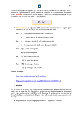 113


Poder convergente: es el poder que tienen las lentes para hacer que converjan más o
menos los rayos luminosos que lo atraviesan. Depende de la situación del foco y se le
llama Dioptrías (inverso de la distancia focal) y equivale al poder convergente de una
lente cuya distancia focal es igual a 1m y se denota


                                           D=1/f


    Convenciones: la siguiente tabla resume las convenciones de signos para
     identificar el tipo de lentes con el cual se está trabajando.

   -   Para   p ( + ): objeto enfrente de la lente (objeto real)

              p ( - ): objeto detrás de la lente (objeto virtual)

   -   Para   q ( + ): imagen detrás de la lente (imagen real)

              q ( - ): imagen delante de la lente (imagen virtual)

   -   Para   f ( + ): lente convergente

              f ( - ): lente divergente

   -   Para   D ( + ): lente convergente

               D ( - ): lente divergente

   -   Para   M ( + ): la imagen derecha

               M ( - ): la imagen está invertida

Enlace de apoyo.

   -   http://www.educaplus.org/luz/lente2.html

   -   http://enebro.pntic.mec.es/~fmag0006/Prism304.html#P304-1

   o Ejemplo

En un proyector se utiliza una lente convergente cuya potencia es de 10 dioptrías, si se
desea que al proyectar las diapositivas sobre una pared, estas adquieran un tamaño
de 59 veces la diapositiva: ¿Cuál debe ser la distancia de la diapositiva con respecto al
lente? ¿Cuál debe ser la distancia del proyector a la pared, si se toma como referencia
la lente?

    Sugerencia ver el ejemplo pagina 130 Física 2 Hipertexto Santillana.
 