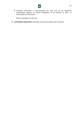 114


      Consulta: Estructura y funcionamiento de cada uno de los siguientes
      instrumentos ópticos: La cámara fotográfica, el ojo humano, la lupa el
      microscopio y el telescopio.

      Mostrar ejemplos en cada caso.

 Actividades adicionales: aportadas en forma de talleres por el docente.
 