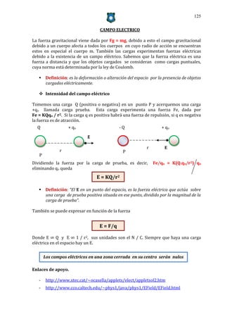 125


                                   CAMPO ELECTRICO

La fuerza gravitacional viene dada por Fg = mg, debido a esto el campo gravitacional
debido a un cuerpo afecta a todos los cuerpos en cuyo radio de acción se encuentran
estos en especial el cuerpo m. También las cargas experimentan fuerzas eléctricas
debido a la existencia de un campo eléctrico. Sabemos que la fuerza eléctrica es una
fuerza a distancia y que los objetos cargados se consideran como cargas puntuales,
cuya norma está determinada por la ley de Coulomb.

    Definición: es la deformación o alteración del espacio por la presencia de objetos
     cargados eléctricamente.

    Intensidad del campo eléctrico

Tomemos una carga Q (positiva o negativa) en un punto P y acerquemos una carga
+qo llamada carga prueba. Esta carga experimenta una fuerza Fe, dada por
Fe = KQqo / r2. Si la carga q es positiva habrá una fuerza de repulsión, si q es negativa
la fuerza es de atracción.
  Q                + qo                      -Q                     + qo

                             E

                                                            r        E
              r                                P
   P
Dividiendo la fuerza por la carga de prueba, es decir,          Fe/qo = K(Q.qo/r2) qo
eliminando qo queda
                                  E = KQ/r2

    Definición: “El E en un punto del espacio, es la fuerza eléctrica que actúa sobre
     una carga de prueba positiva situada en ese punto, dividido por la magnitud de la
     carga de prueba”.

También se puede expresar en función de la fuerza


                                   E = F/q

Donde E ∞ Q y E ∞ 1 / r2, sus unidades son el N / C. Siempre que haya una carga
eléctrica en el espacio hay un E.


       Los campos eléctricos en una zona cerrada en su centro serán nulos

Enlaces de apoyo.

   -    http://www.xtec.cat/~ocasella/applets/elect/appletsol2.htm
   -    http://www.cco.caltech.edu/~phys1/java/phys1/EField/EField.html
 