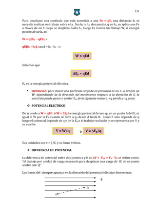 131


Para desplazar una partícula que está sometida a una Fe = qE, una distancia h, se
necesita realizar un trabajo sobre ella. Sea h1 y h2 dos puntos, q en h1, se aplica una Fe
a través de un E luego se desplaza hasta h2. Luego Fe realiza un trabajo W, la energía
potencial varía, así

W = qEh1 - qEh2 =

qE(h1 - h2), sea d = h1 - h2 

                                         W = qEd

Sabemos que

                                        Ep = qEd

Ep es la energía potencial eléctrica.

    Definición: para mover una partícula cargada en presencia de un E, se realiza un
     W; dependiendo de la dirección del movimiento respecto a la dirección de E, la
     partícula puede ganar o perder Ep, de la siguiente manera: +q pierde y –q gana.

    POTENCIAL ELECTRICO

De acuerdo a W = qEd ó W = Ep la energía potencial de una qo en un punto A del E, es
igual al W por la Fe cuando se lleva a qo desde A hasta B. Como E solo depende de q
luego el potencial depende de q y de la Ep o el trabajo realizado y se representa por V y
se escribe

                          V = W/q            ó   V = Ep/q


Sus unidades son v = J /C, y se llama voltios.

    DIFERENCIA DE POTENCIAL

La diferencia de potencial entre dos puntos a y b es V = Vab = Va - Vb se define como:
“el trabajo por unidad de carga necesario para desplazar una carga de 1C de un punto
al otro con 1J”

Las líneas del siempre apuntan en la dirección del potencial eléctrico decreciente.

                                                            E

                                                  b

                          a
 