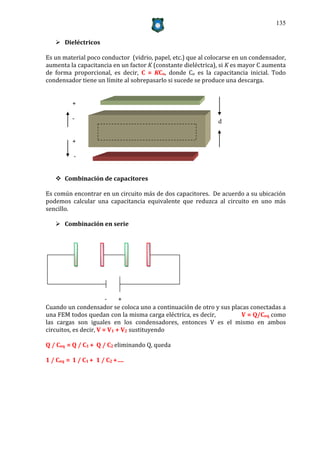 135


    Dieléctricos

Es un material poco conductor (vidrio, papel, etc.) que al colocarse en un condensador,
aumenta la capacitancia en un factor K (constante dieléctrica), si K es mayor C aumenta
de forma proporcional, es decir, C = KCo, donde Co es la capacitancia inicial. Todo
condensador tiene un límite al sobrepasarlo si sucede se produce una descarga.


         +

         -                                                    d


         +

          -


    Combinación de capacitores

Es común encontrar en un circuito más de dos capacitores. De acuerdo a su ubicación
podemos calcular una capacitancia equivalente que reduzca al circuito en uno más
sencillo.

    Combinación en serie




                        -    +
Cuando un condensador se coloca uno a continuación de otro y sus placas conectadas a
una FEM todos quedan con la misma carga eléctrica, es decir,         V = Q/Ceq como
las cargas son iguales en los condensadores, entonces V es el mismo en ambos
circuitos, es decir, V = V1 + V2 sustituyendo

Q / Ceq = Q / C1 + Q / C2 eliminando Q, queda

1 / Ceq = 1 / C1 + 1 / C2 +….
 