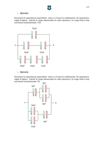 137


    o Ejercicio

Encuentre la capacitancia equivalente entre a y b para la combinación de capacitores,
según la figura. Calcule la carga almacenada en cada capacitor y la carga total si hay
una fuente suministrando 15V.

                    55F




a                                           b


           50F              35F




      40F        20F        15F


    o Ejercicio

Encuentre la capacitancia equivalente entre a y b para la combinación de capacitores,
según la figura. Calcule la carga almacenada en cada capacitor y la carga total si hay
una fuente suministrando 9V.
                                 4ρF
                    2ρF




           a                                    b
                                8ρF
                   10ρF




                                 6ρF

                   13ρF
 