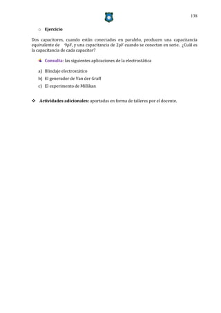 138


   o Ejercicio

Dos capacitores, cuando están conectados en paralelo, producen una capacitancia
equivalente de 9ρF, y una capacitancia de 2ρF cuando se conectan en serie. ¿Cuál es
la capacitancia de cada capacitor?

      Consulta: las siguientes aplicaciones de la electrostática

   a) Blindaje electrostático
   b) El generador de Van der Graff
   c) El experimento de Millikan


 Actividades adicionales: aportadas en forma de talleres por el docente.
 