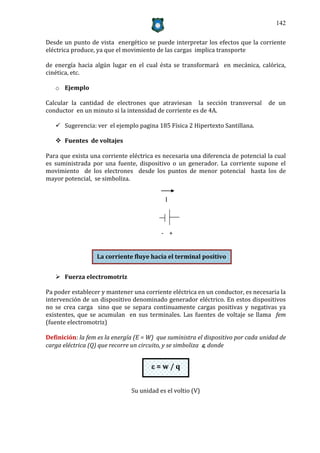 142


Desde un punto de vista energético se puede interpretar los efectos que la corriente
eléctrica produce, ya que el movimiento de las cargas implica transporte

de energía hacia algún lugar en el cual ésta se transformará en mecánica, calórica,
cinética, etc.

   o Ejemplo

Calcular la cantidad de electrones que atraviesan la sección transversal          de un
conductor en un minuto si la intensidad de corriente es de 4A.

    Sugerencia: ver el ejemplo pagina 185 Física 2 Hipertexto Santillana.

    Fuentes de voltajes

Para que exista una corriente eléctrica es necesaria una diferencia de potencial la cual
es suministrada por una fuente, dispositivo o un generador. La corriente supone el
movimiento de los electrones desde los puntos de menor potencial hasta los de
mayor potencial, se simboliza.


                                            I




                                          - +


                  La corriente fluye hacia el terminal positivo


    Fuerza electromotriz

Pa poder establecer y mantener una corriente eléctrica en un conductor, es necesaria la
intervención de un dispositivo denominado generador eléctrico. En estos dispositivos
no se crea carga sino que se separa continuamente cargas positivas y negativas ya
existentes, que se acumulan en sus terminales. Las fuentes de voltaje se llama fem
(fuente electromotriz)

Definición: la fem es la energía (E = W) que suministra el dispositivo por cada unidad de
carga eléctrica (Q) que recorre un circuito, y se simboliza , donde


                                       =w/q


                               Su unidad es el voltio (V)
 