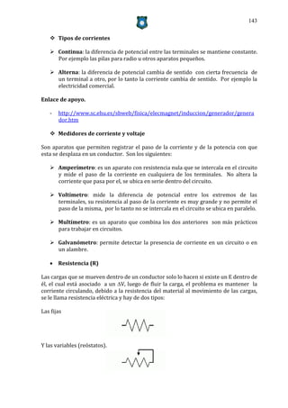 143


    Tipos de corrientes

    Continua: la diferencia de potencial entre las terminales se mantiene constante.
     Por ejemplo las pilas para radio u otros aparatos pequeños.

    Alterna: la diferencia de potencial cambia de sentido con cierta frecuencia de
     un terminal a otro, por lo tanto la corriente cambia de sentido. Por ejemplo la
     electricidad comercial.

Enlace de apoyo.

   -   http://www.sc.ehu.es/sbweb/fisica/elecmagnet/induccion/generador/genera
       dor.htm

    Medidores de corriente y voltaje

Son aparatos que permiten registrar el paso de la corriente y de la potencia con que
esta se desplaza en un conductor. Son los siguientes:

    Amperímetro: es un aparato con resistencia nula que se intercala en el circuito
     y mide el paso de la corriente en cualquiera de los terminales. No altera la
     corriente que pasa por el, se ubica en serie dentro del circuito.

    Voltímetro: mide la diferencia de potencial entre los extremos de las
     terminales, su resistencia al paso de la corriente es muy grande y no permite el
     paso de la misma, por lo tanto no se intercala en el circuito se ubica en paralelo.

    Multímetro: es un aparato que combina los dos anteriores son más prácticos
     para trabajar en circuitos.

    Galvanómetro: permite detectar la presencia de corriente en un circuito o en
     un alambre.

    Resistencia (R)

Las cargas que se mueven dentro de un conductor solo lo hacen si existe un E dentro de
él, el cual está asociado a un V, luego de fluir la carga, el problema es mantener la
corriente circulando, debido a la resistencia del material al movimiento de las cargas,
se le llama resistencia eléctrica y hay de dos tipos:

Las fijas




Y las variables (reóstatos).
 