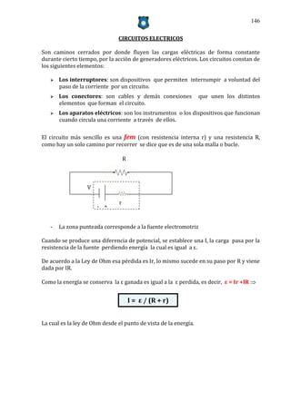146


                               CIRCUITOS ELECTRICOS

Son caminos cerrados por donde fluyen las cargas eléctricas de forma constante
durante cierto tiempo, por la acción de generadores eléctricos. Los circuitos constan de
los siguientes elementos:

      Los interruptores: son dispositivos que permiten interrumpir a voluntad del
       paso de la corriente por un circuito.
      Los conectores: son cables y demás conexiones              que unen los distintos
       elementos que forman el circuito.
      Los aparatos eléctricos: son los instrumentos o los dispositivos que funcionan
       cuando circula una corriente a través de ellos.

El circuito más sencillo es una fem (con resistencia interna r) y una resistencia R,
como hay un solo camino por recorrer se dice que es de una sola malla o bucle.

                                    R



                  V

                                r
                      - +


   -   La zona punteada corresponde a la fuente electromotriz

Cuando se produce una diferencia de potencial, se establece una I, la carga pasa por la
resistencia de la fuente perdiendo energía la cual es igual a ε.

De acuerdo a la Ley de Ohm esa pérdida es Ir, lo mismo sucede en su paso por R y viene
dada por IR.

Como la energía se conserva la ε ganada es igual a la ε perdida, es decir, ε = Ir +IR 


                                        I = ε / (R + r)


La cual es la ley de Ohm desde el punto de vista de la energía.
 