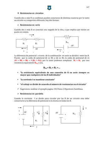 147


    Resistencias en circuitos

Cuando dos o más R se combinan pueden conectarse de distintas maneras por lo tanto
un circuito se comportara diferente, hay dos formas:

    Resistencias en serie

Cuando dos o más R se conectan una seguida de la otra, o que implica que tienen un
punto en común.

                    I

                                                                Req
         R1                 R2
                                                                      V
                            V
          I     +       -                           I   +         -
La diferencia de potencial a través de la combinación en serie se dividirá entre las R.
Puesto que la caída de potencial de es IR1 y de es IR2 la caída de potencial de es
V = IR1 + IR2 = I (R1 + R2), por lo tanto podemos remplazar R1 + R2 por una
resistencia equivalente Req, o sea,

                                  Req = R1 + R2 +…

    “la resistencia equivalente de una conexión de R en serie siempre es
     mayor que cualquiera de las R individuales”

    “la corriente I se mantiene constante”

    “el voltaje se divide de acuerdo al número de resistencias en el circuito”

    Sugerencia: analizar el ejemplo pagina 192 Física 2 Hipertexto Santillana.

    Resistencias en paralelo

Cuando la corriente I se divide para circular por las R de un circuito esta debe
conservarse y la diferencia de potencial es la misma en todas las R.


                                                                                  I
     I
           V                I1    I2          V
     +                                                      +          Req

     -                                                      -
                            R1    R2


                             I
 
