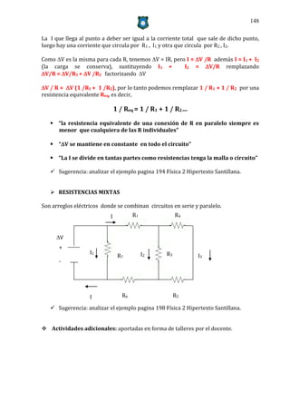 148


La I que llega al punto a deber ser igual a la corriente total que sale de dicho punto,
luego hay una corriente que circula por R1 , I1 y otra que circula por R2 , I2.

Como V es la misma para cada R, tenemos V = IR, pero I = V /R además I = I1 + I2
(la carga se conserva), sustituyendo I1 +             I2 = V/R remplazando
V/R = V/R1 + V /R2 factorizando V

V / R = V (1 /R1 + 1 /R2), por lo tanto podemos remplazar 1 / R1 + 1 / R2 por una
resistencia equivalente Req, es decir,

                               1 / Req = 1 / R1 + 1 / R2…

    “la resistencia equivalente de una conexión de R en paralelo siempre es
     menor que cualquiera de las R individuales”

    “V se mantiene en constante en todo el circuito”

    “La I se divide en tantas partes como resistencias tenga la malla o circuito”

    Sugerencia: analizar el ejemplo pagina 194 Física 2 Hipertexto Santillana.


    RESISTENCIAS MIXTAS

Son arreglos eléctricos donde se combinan circuitos en serie y paralelo.
                           I           R1              R4


     V
      +
                   I1                       I2    R3
                                R2                            I3
      -




                   I              R6                   R5

    Sugerencia: analizar el ejemplo pagina 198 Física 2 Hipertexto Santillana.


 Actividades adicionales: aportadas en forma de talleres por el docente.
 