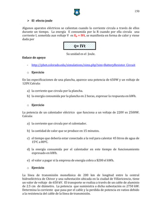 150


    El efecto joule

Algunos aparatos eléctricos se calientan cuando la corriente circula a través de ellos
durante un tiempo. La energía E consumida por la R cuando por ella circula una
corriente I, sometida aun voltaje V es Ep = IVt, se manifiesta en forma de calor y viene
dada por

                                       Q= IVt

                                 Su unidad es el Joule.
Enlace de apoyo

   -   http://phet.colorado.edu/simulations/sims.php?sim=BatteryResistor_Circuit

   o Ejercicio

En las especificaciones de una plancha, aparece una potencia de 650W y un voltaje de
120V.Calcula:

   a) la corriente que circula por la plancha.
   b) la energía consumida por la plancha en 2 horas, expresar la respuesta en kWh.

   o Ejercicio

La potencia de un calentador eléctrico que funciona a un voltaje de 220V es 2500W.
Calcula:

   a) la corriente que circula por el calentador.

   b) la cantidad de calor que se produce en 15 minutos.

   c) el tiempo que debería estar conectado a la red para calentar 45 litros de agua de
      150C a 800C.

   d) la energía consumida por el calentador en este tiempo de funcionamiento
      expresado en kWh.

   e) el valor a pagar si la empresa de energía cobra a $200 el kWh.

   o Ejercicio

La línea de transmisión monofásica de 200 km de longitud entre la central
hidroeléctrica de Chivor y una subestación ubicada en la ciudad de Villavicencio, tiene
un valor de voltaje de 650 kV. El transporte se realiza a través de un cable de aluminio
de 2.5 cm de diámetro. La potencia que suministra a dicha subestación es 2750 kW.
Determina la corriente que pasa por el cable y la perdida de potencia en vatios debido
a la resistencia del cable de la línea de transmisión.
 