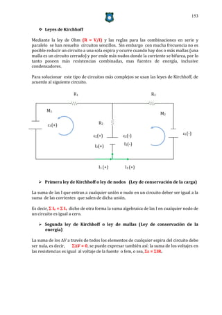 153


    Leyes de Kirchhoff

Mediante la ley de Ohm (R = V/I) y las reglas para las combinaciones en serie y
paralelo se han resuelto circuitos sencillos. Sin embargo con mucha frecuencia no es
posible reducir un circuito a una sola espira y ocurre cuando hay dos o más mallas (una
malla es un circuito cerrado) y por ende más nudos donde la corriente se bifurca, por lo
tanto poseen más resistencias combinadas, mas fuentes de energía, inclusive
condensadores.

Para solucionar este tipo de circuitos más complejos se usan las leyes de Kirchhoff, de
acuerdo al siguiente circuito.

                      R1                                        R3


        M1
                                                                     M2

        1(+)                       R2

                                                                                 1(-)
                                 2(+)           2(-)

                                  I2(+)          I2(-)




                                    I1 (+)        I3 (+)


    Primera ley de Kirchhoff o ley de nodos (Ley de conservación de la carga)

La suma de las I que entran a cualquier unión o nudo en un circuito deber ser igual a la
suma de las corrientes que salen de dicha unión.

Es decir,  Ie =  Is dicho de otra forma la suma algebraica de las I en cualquier nodo de
un circuito es igual a cero.

    Segunda ley de Kirchhoff o ley de mallas (Ley de conservación de la
     energía)

La suma de los V a través de todos los elementos de cualquier espira del circuito debe
ser nula, es decir,    V = 0, se puede expresar también así: la suma de los voltajes en
las resistencias es igual al voltaje de la fuente o fem, o sea,  = IR.
 