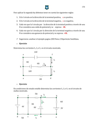 154


Para aplicar la segunda ley debemos tener en cuenta las siguientes reglas:

   1. Si la I circula en la dirección de la terminal positiva,  es positiva.
   2. Si la I circula en la dirección de la terminal negativa,  es negativa.
   3. Cada vez que la I circula por la dirección de la terminal positiva a través de una
      R se considera una caída de potencial y se expresa -IR.
   4. Cada vez que la I circula por la dirección de la terminal negativa a través de una
      R se considera una ganancia de potencial y se expresa +IR.


    Sugerencia: analizar el ejemplo pagina 200 Física 2 Hipertexto Santillana.

   o Ejercicio

Determina las corrientes I1, I2 e I3 en el circuito mostrado.

                            14V
              e                                      f

                                                         I2
                  4Ω
                                  6Ω        I1
         b                                           c

                   10V                                   I3


              a                    2Ω            d


   o Ejercicio

En condiciones de estado estable determina las corrientes I1, I2 e I3 en el circuito de
mallas mostrado.
                             5Ω
     e             f                   g I2                   h


                                           I1                     6Ω
                       3Ω
             4V             8V                                    3V



    d              c                   b                      a
             5Ω              I3
 