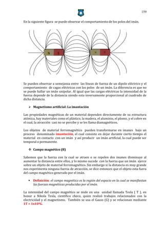 159


En la siguiente figura se puede observar el comportamiento de los polos del imán.




                 N      S                          N      S




Se pueden observar a semejanza entre las líneas de fuerza de un dipolo eléctrico y el
comportamiento de cagas eléctricas con los polos de un imán. La diferencia es que no
se puede hallar un imán unipolar. Al igual que las cargas eléctricas la intensidad de la
fuerza depende de la distancia siendo esta inversamente proporcional al cuadrado de
dicha distancia.

    Magnetismo artificial: La imantación

Las propiedades magnéticas de un material dependen directamente de su estructura
atómica, hay materiales como el plástico, la madera, el aluminio, el plomo, y el cobre en
el cual, la atracción casi no se percibe y se les llama diamagnéticos.

Los objetos de material ferromagnético pueden transformarse en imanes bajo un
proceso denominado imantación, el cual consiste en dejar durante cierto tiempo el
material en contacto con un imán y así producir un imán artificial, la cual puede ser
temporal o permanente.

    Campo magnético (B)

Sabemos que la fuerza con la cual se atraen o se repelen dos imanes disminuye al
aumentar la distancia entre ellos, y lo mismo sucede con la fuerza que un imán ejerce
sobre un objeto de material ferromagnético. Sin embargo si la distancia es muy grande
nos experimenta ninguna fuerza de atracción, se dice entonces que el objeto esta fuera
del campo magnético generado por el imán.

    Definición: el campo magnético es la región del espacio en la cual se manifiestan
     las fuerzas magnéticas producidas por el imán.

La intensidad del campo magnético se mide en una unidad llamada Tesla ( T ), en
honor a Nikola Tesla, científico checo, quien realizó trabajos relacionados con la
electricidad y el magnetismo. También se usa el Gauss (G) y se relacionan mediante
1T = 1x104G.
 