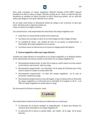 160


Para pode visualizar el campo magnético, Michael Faraday (1791-1887) espació
limaduras de hierro sobre un papel ubicado encima de un imán. Se observó que las
limaduras se situaban en líneas cerradas, es decir, líneas que parten de un polo del
imán y que llegan al otro polo, además no se cortan.

En un imán, estas líneas se denominan líneas de campo y por convenio, se dice que
salen del polo norte e ingresan al polo sur.
Como se mostró en la figura anterior.

Las características más importantes de estas líneas del campo magnético son:

    Cada línea se orienta desde el polo norte al polo sur.
    Las líneas son cerradas, es decir no se interrumpen al salir o llegar al imán.
    La cantidad de líneas por unidad de área en un punto es proporcional a
     intensidad del campo magnético en ese punto.
    Las líneas nunca se intersecan ni se cruzan en ningún punto del espacio.

    Fuerza magnética sobre una carga eléctrica

Cuando una carga eléctrica se encuentra en un campo magnético y se desplaza dentro
de él, experimenta una fuerza cuando se encuentra en un campo magnético es:

    Directamente proporcional al valor de la carga q, cuanto mayor sea esta, mayor
     será la fuerza que actuará sobre la carga.
    Directamente proporcional a la velocidad v de la carga, de tal forma que si ésta
     está en reposo el campo no actúa sobre ella.
    Directamente proporcional al valor del campo magnético               en el cual se
     encuentra inmensa la carga.
    Directamente proporcional al seno del ángulo  que se forma entre la dirección
     de campo magnético y la dirección de la velocidad. Si el ángulo es de 0o o de
     180o el campo magnético no actúa sobre la carga.

De esta manera la fuerza se expresa como:


                                     F = qvBsen


Para determinar la dirección de la fuerza se debe tener en cuenta que:

    La dirección de la fuerza siempre es perpendicular al plano que forman los
     vectores de la velocidad v y el campo magnético B.
    La dirección de la fuerza se puede hallar por medio de la regla de la mano
     derecha.
 