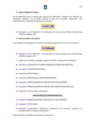 162


    Espectrógrafo de masas

Es un dispositivo que se utiliza para separar los diferentes isótopos que contiene un
elemento químico en su forma natural, ya que no es posible separarlos con
procedimientos químicos. Basado en la ecuación

                                     r = mv / qB

      Consulta: ver lo referente a la deducción de esta ecuación Física 2 Hipertexto
      Santillana página 218.

    Fuerzas sobre corrientes

Si un alambre de longitud l se somete a un campo magnético, circula una corriente I.

                                     F = ILBsen

      Consulta: ver lo referente a la deducción de esta ecuación Física 2 Hipertexto
      Santillana página 219.

    Sugerencia: analizar el ejemplo pagina 219 Física 2 Hipertexto Santillana.

      Consulta: ACCIÓN DE UN CAMPO MAGNÉTICO SOBRE UN CIRCUITO.

      Consulta: EL MOTOR ELÉCTRICO

      Consulta: EFECTO HALL

      Consulta: FUENTES DE CAMPOS MAGNÉTICOS

      Consulta: CAMPO MAGNÉTICO CREADO POR UN SOLENOIDE

      Consulta: FUERZA MAGNÉTICA ENTRE DOS CONDUCTORES RECTOS

      Consulta: el electroimán, el parlante.

                        INDUCCIÓN ELECTROMANGNÉTICA

      Consulta: FUERZA ELECTRICA INDUCIDA: LEY DE FARADAY

      Consulta: LEY DE LENZ

      Consulta: generadores eléctricos, producción de corriente eléctrica, el
      transformador, la síntesis de Maxwell.

Nota: presentar ejemplos y ejercicios en cada caso.
 