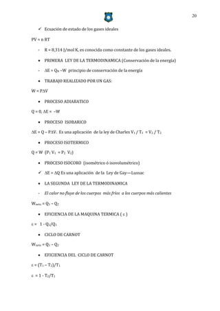 20


    Ecuación de estado de los gases ideales

PV = n RT

   -   R = 8,314 J/mol K, es conocida como constante de los gases ideales.

    PRIMERA LEY DE LA TERMODINAMICA (Conservación de la energía)

   -   E = QN –W principio de conservación de la energía

    TRABAJO REALIZADO POR UN GAS:

W = PV

    PROCESO ADIABATICO

Q = 0, E = –W

    PROCESO ISOBARICO

E = Q – PV. Es una aplicación de la ley de Charles V1 / T1 = V2 / T2

    PROCESO ISOTERMICO

Q = W (P1 V1 = P2 V2)

    PROCESO ISOCORO (isométrico ó isovolumétrico)

    E = Q Es una aplicación de la Ley de Gay—Lussac

    LA SEGUNDA LEY DE LA TERMODINAMICA

   -   El calor no fluye de los cuerpos más fríos a los cuerpos más calientes

Wneto = Q1 – Q2

    EFICIENCIA DE LA MAQUINA TERMICA (  )

 = 1 - Q2/Q1

    CICLO DE CARNOT

Wneto = Q1 – Q2

    EFICIENCIA DEL CICLO DE CARNOT

 = (T1 – T2)/T1

 = 1 - T2/T1
 