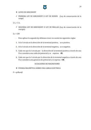 29


     LEYES DE KIRCHHOFF

     PRIMERA LEY DE KIRCHHOFF O LEY DE NODOS                  (Ley de conservación de la
      carga)

 Ie =  Is

     SEGUNDA LEY DE KIRCHHOFF O LEY DE MALLAS (Ley de conservación de la
      energía)

 = IR

    -   Para aplicar la segunda ley debemos tener en cuenta las siguientes reglas

    1. Si la I circula en la dirección de la terminal positiva,  es positiva.

    2. Si la I circula en la dirección de la terminal negativa,  es negativa.

    3. Cada vez que la I circula por la dirección de la terminal positiva a través de una
       R se considera una caída de potencial y se expresa -IR.

    4. Cada vez que la I circula por la dirección de la terminal negativa a través de una
       R se considera una ganancia de potencial y se expresa +IR.

                             ECUACIONES DE MAGNETISMO

     FUERZA MAGNÉTICA SOBRE UNA CARGA ELÉCTRICA

F = qvBsen
 