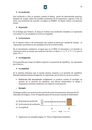34


    La oscilación

Una oscilación o ciclo se produce cuando el objeto, partir de determinada posición,
después de ocupar todas las posibles posiciones de la trayectoria, regresa a ella. Es
decir, una oscilación de acuerdo a la figura es POQOP. El objeto vuelve a la posición
inicial.

    El periodo

Es el tiempo que demora la masa en realizar una oscilación completa, se representa
con la letra T y sus unidades en el SI es el segundo.

    La frecuencia

Es el número ciclos o de oscilaciones que realiza el móvil por unidad de tiempo, se
representa con la letra f y sus unidades en el SI es el Hertz (Hz).

En el movimiento oscilatorio, al igual que en el MCU, la frecuencia y el periodo se
relacionan entre sí, siendo uno reciproco del otro, es decir: f = 1 / T y T = 1 / f, por lo
tanto Tf = 1

    La elongación

Es la posición que ocupa un objeto respecto a su posición de equilibrio. Se representa
por la letra x.

    La amplitud

Es la máxima distancia que el cuerpo alcanza respecto a su posición de equilibrio,
llamada también máxima elongación. Se representa por la letra A y se da en metros.

    Definición del movimiento oscilatorio: se produce cuando al trasladar un
     sistema de su posición de equilibrio, una fuerza restauradora lo obliga a
     desplazarse a puntosa simétricos con respecto a esta posición.

   o Ejemplo

Un bloque atado a un resorte oscila sin fricción entre las posiciones extremas B y B’
indicadas en la figura. Si en 10 segundos pasa 20 veces por el punto B, determinar:


   a) El periodo de oscilación
   b) La frecuencia de oscilación
   c) La amplitud
                                                  B                     B´
                                                            6cm

    Sugerencia ver ejemplos pagina 11 Física 2 Hipertexto Santillana.
 