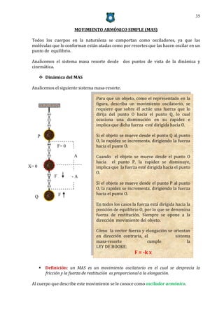 35


                         MOVIMIENTO ARMÓNICO SIMPLE (MAS)

 Todos los cuerpos en la naturaleza se comportan como osciladores, ya que las
 moléculas que lo conforman están atadas como por resortes que las hacen oscilar en un
 punto de equilibrio.

 Analicemos el sistema masa resorte desde dos puntos de vista de la dinámica y
 cinemática.

        Dinámica del MAS

 Analicemos el siguiente sistema masa-resorte.

                                  Para que un objeto, como el representado en la
                                  figura, describa un movimiento oscilatorio, se
                                  requiere que sobre él actúe una fuerza que lo
                                  dirija del punto O hacia el punto Q, lo cual
                                  ocasiona una disminución en su rapidez e
                                  implica que dicha fuerza esté dirigida hacia O.

       P                          Si el objeto se mueve desde el punto Q al punto
                                  O, la rapidez se incrementa, dirigiendo la fuerza
                  F= 0            hacia el punto O.

                         A        Cuando el objeto se mueve desde el punto O
                                  hacia el punto P, la rapidez se disminuye,
X= 0                              implica que la fuerza esté dirigida hacia el punto
                                  O.
              F          -A
                                  Si el objeto se mueve desde el punto P al punto
                                  O, la rapidez se incrementa, dirigiendo la fuerza
                  F               hacia el punto O.
   Q
                                  En todos los casos la fuerza está dirigida hacia la
                                  posición de equilibrio O, por lo que se denomina
                                  fuerza de restitución. Siempre se opone a la
                                  dirección movimiento del objeto.

                                  Cómo la vector fuerza y elongación se orientan
                                  en dirección contraria, el             sistema
                                  masa-resorte             cumple              la
                                  LEY DE HOOKE:
                                                      F = -k x

        Definición: un MAS es un movimiento oscilatorio en el cual se desprecia la
         fricción y la fuerza de restitución es proporcional a la elongación.

 Al cuerpo que describe este movimiento se le conoce como oscilador armónico.
 