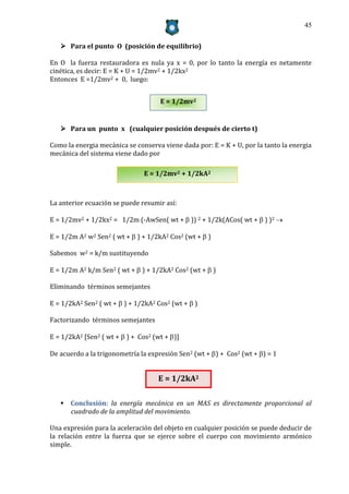 45


    Para el punto O (posición de equilibrio)

En O la fuerza restauradora es nula ya x = 0, por lo tanto la energía es netamente
cinética, es decir: E = K + U = 1/2mv2 + 1/2kx2
Entonces E =1/2mv2 + 0, luego:


                                     E = 1/2mv2


    Para un punto x (cualquier posición después de cierto t)

Como la energia mecánica se conserva viene dada por: E = K + U, por la tanto la energia
mecánica del sistema viene dado por

                                E = 1/2mv2 + 1/2kA2



La anterior ecuación se puede resumir así:

E = 1/2mv2 + 1/2kx2 = 1/2m (-AwSen( wt +  )) 2 + 1/2k(ACos( wt +  ) )2 

E = 1/2m A2 w2 Sen2 ( wt +  ) + 1/2kA2 Cos2 (wt +  )

Sabemos w2 = k/m sustituyendo

E = 1/2m A2 k/m Sen2 ( wt +  ) + 1/2kA2 Cos2 (wt +  )

Eliminando términos semejantes

E = 1/2kA2 Sen2 ( wt +  ) + 1/2kA2 Cos2 (wt +  )

Factorizando términos semejantes

E = 1/2kA2 [Sen2 ( wt +  ) + Cos2 (wt + )]

De acuerdo a la trigonometría la expresión Sen2 (wt + ) + Cos2 (wt + ) = 1


                                    E = 1/2kA2

    Conclusión: la energía mecánica en un MAS es directamente proporcional al
     cuadrado de la amplitud del movimiento.

Una expresión para la aceleración del objeto en cualquier posición se puede deducir de
la relación entre la fuerza que se ejerce sobre el cuerpo con movimiento armónico
simple.
 