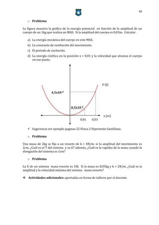 48


   o Problema

La figura muestra la gráfica de la energía potencial en función de la amplitud de un
cuerpo de un 1kg que realiza un MAS. Si la amplitud del cuerpo es 0,03m. Calcular:

   a) La energía mecánica del cuerpo en este MAS.
   b) La constante de restitución del movimiento.
   c) El período de oscilación.
   d) La energía cinética en la posición x = 0,01 y la velocidad que alcanza el cuerpo
      en ese punto.




                                                         U (J)

                    4,5x10-2



                                   0,5x10-2

                                                          x (m)
                                         0,01     0,03

    Sugerencia ver ejemplo paginas 22 Física 2 Hipertexto Santillana.

   o Problema

Una masa de 2kg se fija a un resorte de k = 4N/m. si la amplitud del movimiento es
2cm, ¿Cuál es el T del sistema y su E? además, ¿Cuál es la rapidez de la masa cuando la
elongación del sistema es 1cm?

   o Problema

La E de un sistema masa-resorte es 10J. Si la masa es 0,05kg y k = 2N/m, ¿Cuál es la
amplitud y la velocidad máxima del sistema masa-resorte?

 Actividades adicionales: aportadas en forma de talleres por el docente.
 