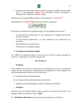51


    Como hay una fuerza restauradora ya que se considera un MAS, esta viene dada
     por F = -kx. Igualando -mgx/L= -kx, eliminando términos semejantes y
     despejando k. la expresión queda k = mg/L.

Sabemos que en cualquier MAS el período T viene dado por T = 2 m / k

Sustituyendo k, T = 2 m / mgL eliminando términos semejantes

                               T = 2√ L /g

El período de oscilación de un péndulo simple, con una amplitud menor de 100:

   -   Es directamente proporcional a la raíz cuadrada de la longitud del hilo que
       sostiene el cuerpo.
   -   Es inversamente proporcional       a la raíz cuadrada de la aceleración de la
       gravedad.
   -   No depende de la masa del cuerpo.
   -   No depende de la amplitud angular.

    La energía en un péndulo simple

En el MAS de un péndulo simple en ausencia de la fricción la energía mecánica se
conserva, es equivalente al sistema masa resorte.

                                    K = ½ mvmáx2

   o Problema

Para establecer el valor de la aceleración de la gravedad en la luna, un astronauta
realiza una serie de mediciones del período con un péndulo de 1m de longitud, si el
valor promediado de los datos es 4,92 s, determinar:

   a) La aceleración de la gravedad lunar.

   b) La relación entre la aceleración lunar y la terrestre.

    Sugerencia ver ejemplo paginas 24 Física 2 Hipertexto Santillana.

   o Problema

Demostrar que la velocidad máxima para un punto en su posición más baja en un
péndulo simple viene dada por vmáx = 2gh0.

 Actividades adicionales: aportadas en forma de talleres por el docente.
 