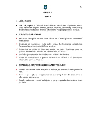52


                                  UNIDAD 2

                                    ONDAS

 LOGRO MACRO

 Describe y aplica el concepto de una onda en términos de magnitudes físicas
  como frecuencia, longitud de onda, periodo, amplitud, velocidad y aceleración y
  determina las condiciones de onda estacionaria y su propagación en cuerdas.

 INDICADORES DE LOGROS

 Aplica los conceptos básicos sobre ondas en la descripción de fenómenos
  ondulatorios.
 Determina las condiciones en la cuales se dan los fenómenos ondulatorios.
  Entender el concepto de condición de frontera.
 Caracteriza las ondas de diferentes modos normales. Establecer como se
  generan las diferentes notas en los instrumentos de cuerda.
 Evalúa los proyectos que desarrolla bajo la asesoría del docente.
 Valora su desempeño en el periodo académico de acuerdo a los parámetros
  establecidos por la institución.

 DESARROLLO COMPROMISOS PERSONALES Y SOCIALES

 Escucha activamente a sus compañeras de clase, reconociendo otros puntos de
  vista.
 Reconoce y acepta el escepticismo de sus compañeras de clase ante la
  información que presenta
 Cumple su función cuando trabaja en grupo y respeta las funciones de otras
  personas.
 